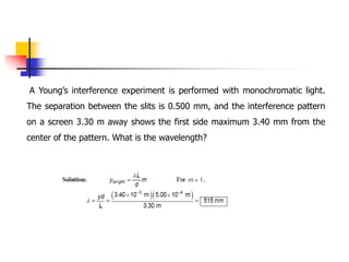 A Young’s interference experiment is performed with monochromatic light.
The separation between the slits is 0.500 mm, and the interference pattern
on a screen 3.30 m away shows the first side maximum 3.40 mm from the
center of the pattern. What is the wavelength?
 