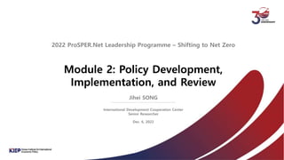 Module 2: Policy Development,
Implementation, and Review
2022 ProSPER.Net Leadership Programme – Shifting to Net Zero
Jihei SONG
International Development Cooperation Center
Senior Researcher
Dec. 6, 2022
 