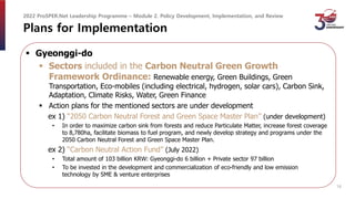 Plans for Implementation
 Gyeonggi-do
 Sectors included in the Carbon Neutral Green Growth
Framework Ordinance: Renewable energy, Green Buildings, Green
Transportation, Eco-mobiles (including electrical, hydrogen, solar cars), Carbon Sink,
Adaptation, Climate Risks, Water, Green Finance
 Action plans for the mentioned sectors are under development
ex 1) “2050 Carbon Neutral Forest and Green Space Master Plan” (under development)
• In order to maximize carbon sink from forests and reduce Particulate Matter, increase forest coverage
to 8,780ha, facilitate biomass to fuel program, and newly develop strategy and programs under the
2050 Carbon Neutral Forest and Green Space Master Plan.
ex 2) “Carbon Neutral Action Fund” (July 2022)
• Total amount of 103 billion KRW: Gyeonggi-do 6 billion + Private sector 97 billion
• To be invested in the development and commercialization of eco-friendly and low emission
technology by SME & venture enterprises
2022 ProSPER.Net Leadership Programme – Module 2. Policy Development, Implementation, and Review
14
 