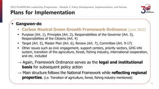 Plans for Implementation
 Gangwon-do
 Carbon Neutral Green Growth Framework Ordinance (June 2022)
 Purpose (Art. 1), Principles (Art. 2), Responsibilities of the Governor (Art. 3),
Responsibilities of the Citizens (Art. 4)
 Target (Art. 5), Master Plan (Art. 6), Review (Art. 7), Committee (Art. 9-17)
 Other issues such as civic engagement, support centers, priority sectors, GHG info
system, transition of the agriculture, forest, fishing industry, international cooperation,
and etc. included
→ Again, Framework Ordinance serves as the legal and institutional
basis for subsequent policy action
→ Main structure follows the National Framework while reflecting regional
properties. (i.e. Transition of agriculture, forest, fishing industry mentioned)
2022 ProSPER.Net Leadership Programme – Module 2. Policy Development, Implementation, and Review
16
 