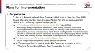 Plans for Implementation
 Gangwon-do
 5 cities and 4 counties already have Framework Ordinance in place (as of Nov. 2022)
 Several cities and counties have developed Master Plan and are pursuing carbon
neutral action, reflecting regional/local properties
ex 1) “Chuncheon-si 2040 Carbon Neutral Master Plan” (April 2021)
• Main strategy: Energy independence (self-reliance), Green mobility, Increasing carbon sink &
promoting low carbon infrastructure, Waste recycling, and Reducing carbon emission in daily life
• Actions include, expanding renewable energy mainly through installing Solar PV in residential complex,
60% shift to electrical and hydrogen automobiles, increasing green mobile charging stations, planting
100 million trees, reducing municipal waste to half, increasing subsidies to small scale solar PV
ex 2) “Hwoengsung-gun Carbon Neutral City Master Plan”
• Focused on Agro-waste management, livestock emission management
ex 3) “Gangreung-si Carbon Neutral Master Plan” (expected by the end of 2022),
“Wonju-si Carbon Neutral Master Plan” (expected by Oct. 2023)
2022 ProSPER.Net Leadership Programme – Module 2. Policy Development, Implementation, and Review
17
 
