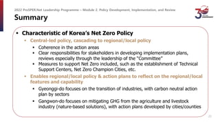 Summary
 Characteristic of Korea’s Net Zero Policy
 Central-led policy, cascading to regional/local policy
 Coherence in the action areas
 Clear responsibilities for stakeholders in developing implementation plans,
reviews especially through the leadership of the “Committee”
 Measures to support Net Zero included, such as the establishment of Technical
Support Centers, Net Zero Champion Cities, etc.
 Enables regional/local policy & action plans to reflect on the regional/local
features and capability
 Gyeonggi-do focuses on the transition of industries, with carbon neutral action
plan by sectors
 Gangwon-do focuses on mitigating GHG from the agriculture and livestock
industry (nature-based solutions), with action plans developed by cities/counties
2022 ProSPER.Net Leadership Programme – Module 2. Policy Development, Implementation, and Review
22
 