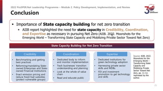 Conclusion
 Importance of State capacity building for net zero transition
 AIIB report highlighted the need for state capacity in Credibility, Coordination,
and Expertise as necessary in pursuing Net Zero (AIIB. 2022. Moonshots for the
Emerging World – Transforming State Capacity and Mobilizing Private Sector Toward Net Zero)
State Capacity Building for Net Zero Transition
Source: AIIB. 2022.
Moonshots for the
Emerging World –
Transforming State
Capacity and
Mobilizing Private
Sector Toward Net
Zero, pp. 11-12;
rephrased by the
author.
2022 ProSPER.Net Leadership Programme – Module 2. Policy Development, Implementation, and Review
• Benchmarking and getting
best practices
• Reforming/mandating State-
owned Enterprises and State-
owned Financial Institutions
• Enact emission pricing and
reduce fossil-fuel subsidies
(protect vulnerable groups)
Credibility
• Dedicated body to inform
and monitor implementation
• Track businesses’ transition
understanding and planning
• Look at the whole of value
chain
• Read and educate public
E
• Dedicated institutions for
green technology adoption
• Harnessing private sector
skills and MDBs
• FDI and investment
promotion to get technology
and skills
Coordination Expertise
23
 