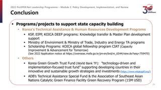 Conclusion
 Programs/projects to support state capacity building
 Korea’s Technical Assistance & Human Resources Development Programs
 KSP, EIPP, KOICA DEEP programs: Knowledge transfer & Master Plan development
support
 Ministry of Environment & Ministry of Trade, Industry and Energy TA programs
 Scholarship Programs: KOICA global fellowship program CIAT (Capacity
Improvement & Advancement for Tomorrow)
(See 2022 Application notice at https://overseas.mofa.go.kr/jm-en/brd/m_6544/view.do?seq=759470)
 Others
 Korea Green Growth Trust Fund (World Bank TF): ”technology-driven and
implementation-focused trust fund” supporting developing countries in their
innovative and sustainable growth strategies and investments (https://www.wbgkggtf.org/)
 ADB’s Technical Assistance Special Fund & the Association of Southeast Asian
Nations Catalytic Green Finance Facility Green Recovery Program (15M USD)
2022 ProSPER.Net Leadership Programme – Module 2. Policy Development, Implementation, and Review
24
 