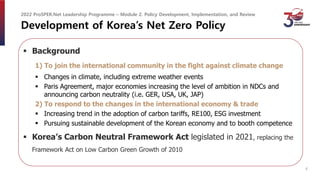 Development of Korea’s Net Zero Policy
 Background
1) To join the international community in the fight against climate change
 Changes in climate, including extreme weather events
 Paris Agreement, major economies increasing the level of ambition in NDCs and
announcing carbon neutrality (i.e. GER, USA, UK, JAP)
2) To respond to the changes in the international economy & trade
 Increasing trend in the adoption of carbon tariffs, RE100, ESG investment
 Pursuing sustainable development of the Korean economy and to booth competence
 Korea’s Carbon Neutral Framework Act legislated in 2021, replacing the
Framework Act on Low Carbon Green Growth of 2010
2022 ProSPER.Net Leadership Programme – Module 2. Policy Development, Implementation, and Review
4
 