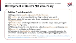 Development of Korea’s Net Zero Policy
 Guiding Principles (Art. 3)
1) Intergenerational equality and sustainable development
2) Transition to a carbon-neutral society and the promotion of green growth
3) Policies to reduce GHG and adapt to the climate crisis based on science and
comprehensiveness
4) Climate justice, considering social disparity and vulnerable groups, sectors, and regions
5) “Polluter Pays” principle
6) Addressing climate crisis while strengthening national competitiveness and creating jobs
7) Democratic participation of all citizens ensured
8) Participation in the global efforts to limit the temperature increase while protecting the
environment and social justice of developing countries, and strengthening global partnership
* Also note the information on the LSE Grantham Institute Website (https://climate-laws.org/geographies/south-korea/laws/carbon-neutral-green-
growth-framework-act-to-tackle-the-climate-crisis), second paragraph describing the Art. 3.
2022 ProSPER.Net Leadership Programme – Module 2. Policy Development, Implementation, and Review
6
 