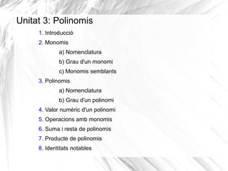 Unitat 3: Polinomis
1. Introducció
2. Monomis
a) Nomenclatura
b) Grau d'un monomi
c) Monomis semblants
3. Polinomis
a) Nomenclatura
b) Grau d'un polinomi
4. Valor numèric d'un polinomi
5. Operacions amb monomis
6. Suma i resta de polinomis
7. Producte de polinomis
8. Identitats notables

 