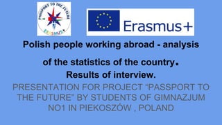 Polish people working abroad - analysis
of the statistics of the country.
Results of interview.
PRESENTATION FOR PROJECT “PASSPORT TO
THE FUTURE” BY STUDENTS OF GIMNAZJUM
NO1 IN PIEKOSZÓW , POLAND
 