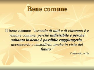 Bene comune Il bene comune  “essendo di tutti e di ciascuno è e rimane comune, perchè  indivisibile e perché soltanto insieme è possibile raggiungerlo , accrescerlo e custodirlo, anche in vista del futuro” Compendio, n.164 