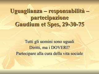 Uguaglianza – responsabilità – partecipazione Gaudium et Spes, 29-30-75 Tutti gli uomini sono uguali Diritti, ma i DOVERI? Partecipare alla cura della vita sociale 