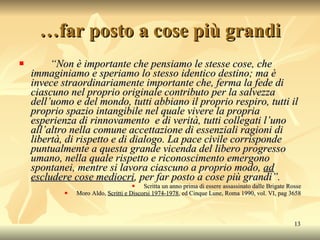 … far posto a cose più grandi “ Non è importante che pensiamo le stesse cose, che immaginiamo e speriamo lo stesso identico destino; ma è invece straordinariamente importante che, ferma la fede di ciascuno nel proprio originale contributo per la salvezza dell’uomo e del mondo, tutti abbiano il proprio respiro, tutti il proprio spazio intangibile nel quale vivere la propria esperienza di rinnovamento  e di verità, tutti collegati l’uno all’altro nella comune accettazione di essenziali ragioni di libertà, di rispetto e di dialogo. La pace civile corrisponde puntualmente a questa grande vicenda del libero progresso umano, nella quale rispetto e riconoscimento emergono spontanei, mentre si lavora ciascuno a proprio modo,  ad escludere cose mediocri , per far posto a cose più grandi”. Scritta un anno prima di essere assassinato dalle Brigate Rosse Moro Aldo,  Scritti e Discorsi 1974-1978 , ed Cinque Lune, Roma 1990, vol. VI, pag 3658 