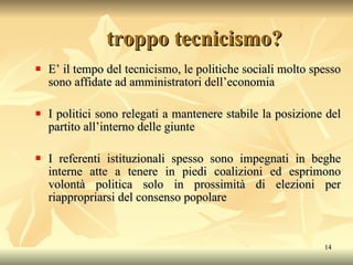 E’ il tempo del tecnicismo, le politiche sociali molto spesso sono affidate ad amministratori dell’economia I politici sono relegati a mantenere stabile la posizione del partito all’interno delle giunte I referenti istituzionali spesso sono impegnati in beghe interne atte a tenere in piedi coalizioni ed esprimono volontà politica solo in prossimità di elezioni per riappropriarsi del consenso popolare troppo tecnicismo? 