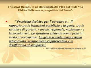 I Vescovi Italiani, in un documento del 1981 dal titolo “La Chiesa Italiana e le prospettive del Paese”:  “ Problema decisivo per l’avvenire è… il  rapporto tra le istituzioni pubbliche e la gente : tra le strutture di governo - locale, regionale, nazionale - e la società viva. La sfasatura esistente ormai pesa in modo preoccupante.  La gente si sente sempre meno interpretata, sempre meno rappresentata e si disaffeziona al suo paese ” CEI,  La Chiesa Italiana e le prospettive del paese , n. 32 