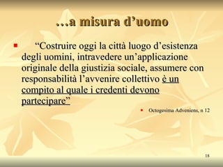 … a misura d’uomo “ Costruire oggi la città luogo d’esistenza degli uomini, intravedere un’applicazione originale della giustizia sociale, assumere con responsabilità l’avvenire collettivo  è un compito al quale i credenti devono partecipare” Octogesima Adveniens, n 12 