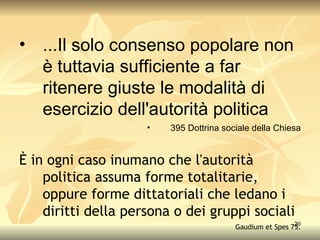 ...Il solo consenso popolare non è tuttavia sufficiente a far ritenere giuste le modalità di esercizio dell'autorità politica 395 Dottrina sociale della Chiesa È in ogni caso inumano che l'autorità politica assuma forme totalitarie, oppure forme dittatoriali che ledano i diritti della persona o dei gruppi sociali Gaudium et Spes 75. 