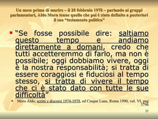 Un mese prima di morire – il 28 febbraio 1978 – parlando ai gruppi parlamentari, Aldo Moro tenne quello che poi è stato definito a posteriori il suo “testamento politico” “ Se fosse possibile dire:  saltiamo questo tempo e andiamo direttamente a domani , credo che tutti accetteremmo di farlo, ma non è possibile; oggi dobbiamo vivere, oggi è la nostra responsabilità; si tratta di essere coraggiosi e fiduciosi al tempo stesso,  si tratta di vivere il tempo che ci è stato dato con tutte le sue difficoltà ” Moro Aldo,  scritti e discorsi 1974-1978 , ed Cinque Lune, Roma 1990, vol. VI, pag 3796 
