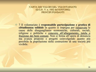 CARTA DEI VALORI DEL VOLONTARIATO (D.G.R. V. n. 1082 del 05/07/2002) PRINCIPI FONDANTI 7 Il volontariato è  responsabile partecipazione e pratica di cittadinanza solidale  in quanto si impegna per  rimuovere  le cause delle diseguaglianze economiche, culturali, sociali, religiose e politiche e  concorre all’allargamento, tutela e fruizione dei beni comuni . Non si ferma all’opera di denuncia ma avanza proposte e progetti coinvolgendo quanto più possibile la popolazione nella costruzione di una società più vivibile. 