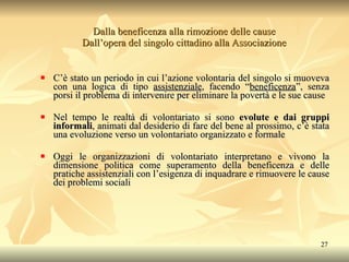 Dalla beneficenza alla rimozione delle cause Dall’opera del singolo cittadino alla Associazione C’è stato un periodo in cui l’azione volontaria del singolo si muoveva con una logica di tipo  assistenziale , facendo “ beneficenza ”, senza porsi il problema di intervenire per eliminare la povertà e le sue cause Nel tempo le realtà di volontariato si sono  evolute e dai gruppi informali , animati dal desiderio di fare del bene al prossimo, c’è stata una evoluzione verso un volontariato organizzato e formale Oggi le organizzazioni di volontariato interpretano e vivono la dimensione politica come superamento della beneficenza e delle pratiche assistenziali con l’esigenza di inquadrare e rimuovere le cause dei problemi sociali 