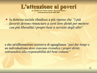 L'attenzione ai poveri da  Cristiani per il bene comune –diocesi di Padova orientamenti pastorali 2008-2009 la dottrina sociale ribadisce a più riprese che   “i più favoriti devono rinunciare a certi loro diritti per mettere con più liberalità i propri beni a servizio degli altri” e che  un'affermazione   eccessiva  di  uguaglianza   “può  dar  luogo a  un  individualismo dove  ciascuno  rivendica i propri  diritti , sottraendosi  alla   responsabilità  del bene  comune ” 