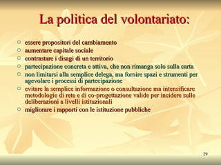 La politica del volontariato: essere propositori del cambiamento aumentare capitale sociale contrastare i disagi di un territorio partecipazione concreta e attiva, che non rimanga solo sulla carta non limitarsi alla semplice delega, ma fornire spazi e strumenti per agevolare i processi di partecipazione evitare la semplice informazione o consultazione ma intensificare metodologie di rete e di co-progettazione valide per incidere sulle deliberazioni a livelli istituzionali migliorare i rapporti con le istituzione pubbliche 