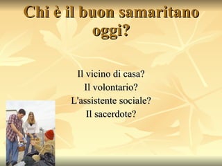 Chi è il buon samaritano oggi? Il vicino di casa? Il volontario? L'assistente sociale? Il sacerdote? 