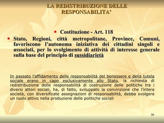 LA REDISTRIBUZIONE DELLE RESPONSABILITA’  Costituzione - Art. 118 Stato, Regioni, città metropolitane, Province, Comuni, favoriscono l’autonoma iniziativa dei cittadini singoli e associati, per lo svolgimento di attività di interesse generale sulla base del principio di  sussidiarietà In passato l’affidamento delle responsabilità del benessere e della tutela sociale erano in capo esclusivamente allo Stato , la richiesta di redistribuzione delle responsabilità di costruzione delle politiche tra i diversi attori sociali, ha, di fatto, sviluppato la convinzione che l’intera società, con diversificate assegnazioni di responsabilità, debba svolgere un ruolo attivo nella produzione delle politiche sociali 