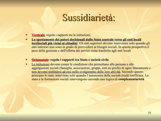 Sussidiarietà: Verticale :  regola i rapporti tra le istituzioni.  Lo spostamento dei poteri decisionali dallo Stato centrale verso gli enti locali territoriali più vicini ai cittadini . Gli enti superiori devono intervenire solo quando gli enti inferiori non sono in grado di provvedere ai bisogni sociali. In questa prospettiva il peso della gestione e dell'offerta dei servizi viene trasferito agli enti locali Orizzontale : regola i rapporti tra Stato e società civile .  Le istituzioni  devono creare le condizioni che permettano alle persone e alle aggregazioni sociali (famiglia, associazioni, gruppi, enti no profit) di agire liberamente e  non devono sostituirsi ad essi nello svolgimento delle loro attività . Secondo questo principio lo stato interviene solo quando l’autonomia della società risulti inefficace. Lo stato e le formazioni sociali intervengono secondo una logica di  complementarietà 