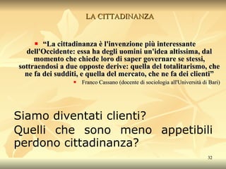 LA CITTADINANZA “ La cittadinanza è l'invenzione più interessante dell'Occidente: essa ha degli uomini un'idea altissima, dal momento che chiede loro di saper governare se stessi, sottraendosi a due opposte derive: quella del totalitarismo, che ne fa dei sudditi, e quella del mercato, che ne fa dei clienti” Franco Cassano (docente di sociologia all'Università di Bari) Siamo diventati clienti? Quelli che sono meno appetibili perdono cittadinanza? 