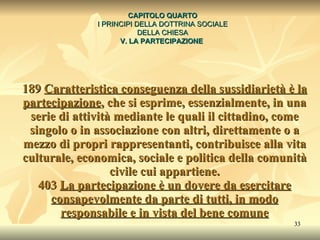 189  Caratteristica conseguenza della sussidiarietà è la partecipazione , che si esprime, essenzialmente, in una serie di attività mediante le quali il cittadino, come singolo o in associazione con altri, direttamente o a mezzo di propri rappresentanti, contribuisce alla vita culturale, economica, sociale e politica della comunità civile cui appartiene. 403  La partecipazione è un dovere da esercitare consapevolmente da parte di tutti, in modo responsabile e in vista del bene comune CAPITOLO QUARTO I PRINCIPI DELLA DOTTRINA SOCIALE DELLA CHIESA V. LA PARTECIPAZIONE   