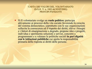 CARTA DEI VALORI DEL VOLONTARIATO (D.G.R. V. n. 1082 del 05/07/2002) PRINCIPI FONDANTI 9) Il volontariato svolge un  ruolo politico:  partecipa attivamente ai processi della vita sociale favorendo la crescita del sistema democratico; soprattutto con le sue organizzazioni sollecita la conoscenza ed il rispetto dei diritti, rileva i bisogni e i fattori di emarginazione e degrado, propone idee e progetti, individua e sperimenta soluzioni e servizi, concorre a programmare e a valutare le politiche sociali  in pari dignità con le istituzioni pubbliche  cui spetta la responsabilità primaria della risposta ai diritti delle persone. 