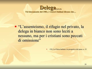 Delega… Nel documento del 1981, i vescovi italiani dicono che… “ L’assenteismo, il rifugio nel privato, la delega in bianco non sono leciti a nessuno, ma per i cristiani sono peccati di omissione” CEI, La Chiesa Italiana e le prospettive del paese, n. 33 