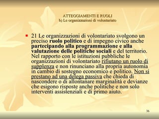 ATTEGGIAMENTI E RUOLI b) Le organizzazioni di volontariato 21 Le organizzazioni di volontariato svolgono un preciso  ruolo politico  e di impegno civico anche  partecipando alla programmazione e alla valutazione delle politiche sociali  e del territorio. Nel rapporto con le istituzioni pubbliche le organizzazioni di volontariato  rifiutano un ruolo di supplenza  e non rinunciano alla propria autonomia in cambio di sostegno economico e politico.  Non si prestano ad una delega passiva  che chieda di nascondere o di allontanare marginalità e devianze che esigono risposte anche politiche e non solo interventi assistenziali e di primo aiuto. 