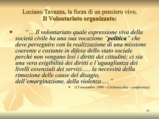 Luciano Tavazza, la forza di un pensiero vivo. Il Volontariato organizzato: “…  Il volontariato quale espressione viva della società civile ha una sua vocazione “ politica ” che deve perseguire con la realizzazione di una missione coerente e costante in difesa dello stato sociale perché non vengano lesi i diritti dei cittadini; ci sia una vera esigibilità dei diritti e l’uguaglianza dei livelli essenziali dei servizi….. la necessità della rimozione delle cause del disagio, dell’emarginazione, della violenza…..”   (15 novembre 1999 – Civitavecchia – conferenza) 