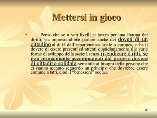 Mettersi in gioco Penso che se a vari livelli si lavora per una Europa dei diritti, sia imprescindibile parlare anche dei  doveri di un cittadino  al di là dell’appartenenza locale o europea, si ha il dovere di essere presenti ed attenti quotidianamente alle varie forme di sviluppo della società senza  rivendicare diritti, se non prontamente accompagnati dal proprio dovere di cittadino solidale , sensibile ai bisogni delle persone che ci stanno accanto seguendo un principio che dovrebbe essere comune a tutti, cioè il “benessere” sociale 