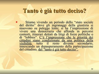 Tanto è già tutto deciso? Stiamo vivendo un periodo dello “stato sociale del diritto” dove gli ingranaggi della giustizia si muovono su pulegge lente; si ha l’impressione di vivere una democrazia che affonda in percorsi contorti, itinerari dettati da litigi di forze politiche o di “lobbies”.  C’è l’impressione che le priorità dei cittadini siano condizionate da una politica della visibilità , tutto il resto diventa secondario, innescando un depauperamento della partecipazione del cittadino,  del “tanto è già tutto deciso”. 