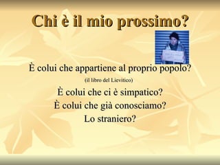 Chi è il mio prossimo? È colui che appartiene al proprio popolo? (il libro del Lievitico)   È colui che ci è simpatico? È colui che già conosciamo? Lo straniero? 