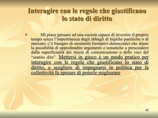 Interagire con le regole che giustificano lo stato di diritto Mi piace pensare ad una società capace di investire il proprio tempo senza l’impertinenza degli abbagli di logiche partitiche o di mercato; c’è bisogno di strumenti formativi democratici che diano la possibilità di approfondire argomenti e tematiche a prescindere dalla superficialità dei mezzi di comunicazione o delle voci del “sentito dire”.  Mettersi in gioco è un modo pratico per interagire con le regole che giustificano lo stato di diritto, e scegliere di impegnarsi in politica per la collettività fa sperare di poterle migliorare 