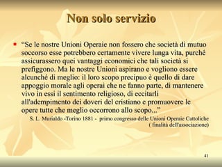 Non solo servizio “ Se le nostre Unioni Operaie non fossero che società di mutuo soccorso esse potrebbero certamente vivere lunga vita, purché assicurassero quei vantaggi economici che tali società si prefiggono. Ma le nostre Unioni aspirano e vogliono essere alcunché di meglio: il loro scopo precipuo è quello di dare appoggio morale agli operai che ne fanno parte, di mantenere vivo in essi il sentimento religioso, di eccitarli all'adempimento dei doveri del cristiano e promuovere le opere tutte che meglio occorrono allo scopo...” S. L. Murialdo -Torino 1881 -  primo congresso delle Unioni Operaie Cattoliche ( finalità dell'associazione) 
