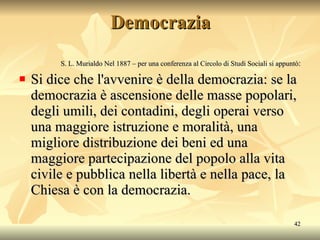 Democrazia S. L. Murialdo Nel 1887 – per una conferenza al Circolo di Studi Sociali si appuntò : Si dice che l'avvenire è della democrazia: se la democrazia è ascensione delle masse popolari, degli umili, dei contadini, degli operai verso una maggiore istruzione e moralità, una migliore distribuzione dei beni ed una maggiore partecipazione del popolo alla vita civile e pubblica nella libertà e nella pace, la Chiesa è con la democrazia. 