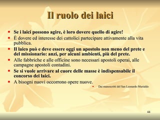 Il ruolo dei laici Se i laici possono agire, è loro dovere quello di agire! È dovere ed interesse dei cattolici partecipare attivamente alla vita pubblica. Il laico può e deve essere oggi un apostolo non meno del prete e del missionario: anzi, per alcuni ambienti, più del prete. Alle fabbriche e alle officine sono necessari apostoli operai, alle campagne apostoli contadini. Se si vuole arrivare al cuore delle masse è indispensabile il concorso dei laici. A bisogni nuovi occorrono opere nuove. Dai manoscritti del San Leonardo Murialdo 