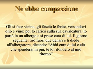Ne ebbe compassione Gli si fece vicino, gli fasciò le ferite, versandovi olio e vino; poi lo caricò sulla sua cavalcatura, lo portò in un albergo e si prese cura di lui. Il giorno seguente, tirò fuori due denari e li diede all'albergatore, dicendo: “Abbi cura di lui e ciò che spenderai in più, te lo rifonderò al mio ritorno” 