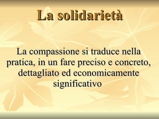 La solidarietà La compassione si traduce nella pratica, in un fare preciso e concreto, dettagliato ed economicamente significativo  