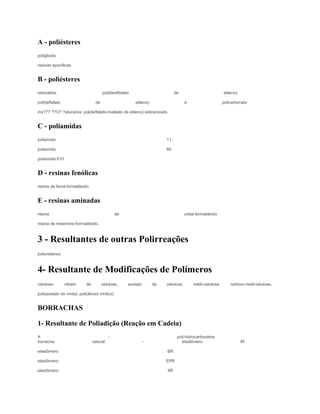 A - poliésteres
poliglicóis

resinas epoxílicas


B - poliésteres
saturados:                              poli(tereftalato                         de                          etileno)

poli(teflalato                     de                      etileno)                    e                     policarbonato

ins???¨??O? ?aturados: poli(teftalato-maleato de etileno) estirenizado


C - poliamidas
poliamida                                                                  11

poliamida                                                                  66

poliamida 610


D - resinas fenólicas
resina de fenol-formaldeído


E - resinas aminadas
resina                                           de                                    uréia-formaldeído

resina de melamina-formaldeído.



3 - Resultantes de outras Polirreações
poliuretanos



4- Resultante de Modificações de Polímeros
celulose:        nitrato     de         celulose,      acetato        de   celulose,       metil-celulose,       carboxi-metil-celulose.

poli(acetato de vinila): poli(álcool vinílico)


BORRACHAS

1- Resultante de Poliadição (Reação em Cadeia)
A                                           -                                     poli-hidrocarbonetos
borracha                          natural                        -                  elastômero                          IR

elastômero                                                                 BR

elastômero                                                                 EPR

elastômero                                                                 IIR
 