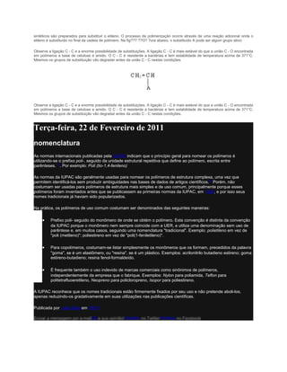 sintéticos são preparados para substituir o etileno. O processo de polimerização ocorre através de uma reação adicional onde o
etileno é substituído no final da cadeia de polímero. Na fig???¨??O? ?ura abaixo, o substituído A pode ser algum grupo ativo:

Observe a ligação C - C e a enorme possibilidade de substituições. A ligação C - C é mais estável do que a união C - O encontrada
em polímeros a base de celulose e amido. O C - C é resistente a bactérias e tem estabilidade de temperatura acima de 371°C.
Mesmos os grupos de substituição vão degradar antes da união C - C nestas condições.




Observe a ligação C - C e a enorme possibilidade de substituições. A ligação C - C é mais estável do que a união C - O encontrada
em polímeros a base de celulose e amido. O C - C é resistente a bactérias e tem estabilidade de temperatura acima de 371°C.
Mesmos os grupos de substituição vão degradar antes da união C - C nestas condições.



Terça-feira, 22 de Fevereiro de 2011
nomenclatura
As normas internacionais publicadas pela IUPAC indicam que o princípio geral para nomear os polímeros é
utilizando-se o prefixo poli-, seguido da unidade estrutural repetitiva que define ao polímero, escrita entre
parênteses. [1]. Por exemplo: Poli (tio-1,4-fenileno)

As normas da IUPAC são geralmente usadas para nomear os polímeros de estrutura complexa, uma vez que
permitem identificá-los sem produzir ambiguidades nas bases de dados de artigos científicos.[2] Porém, não
costumam ser usadas para polímeros de estrutura mais simples e de uso comum, principalmente porque esses
polímeros foram inventados antes que se publicassem as primeiras normas da IUPAC, em 1952, e por isso seus
nomes tradicionais já haviam sido popularizados.

Na prática, os polímeros de uso comum costumam ser denominados das seguintes maneiras:

    •    Prefixo poli- seguido do monômero de onde se obtém o polímero. Esta convenção é distinta da convenção
         da IUPAC porque o monômero nem sempre coincide com a UER, e utiliza uma denominação sem uso de
         parêntese e, em muitos casos, seguindo uma nomenclatura "tradicional". Exemplo: polietileno em vez de
         "poli (metileno)"; poliestireno em vez de "poli(1-feniletileno)".

    •    Para copolímeros, costumam-se listar simplesmente os monômeros que os formam, precedidos da palavra
         "goma", se é um elastômero, ou "resina", se é um plástico. Exemplos: acrilonitrilo butadieno estireno; goma
         estireno-butadieno; resina fenol-formaldeído.

    •    É frequente também o uso indevido de marcas comerciais como sinônimos de polímeros,
         independentemente da empresa que o fabrique. Exemplos: Nylon para poliamida, Teflon para
         politetrafluoeretileno, Neopreno para policloropreno, Isopor para poliestireno.

A IUPAC reconhece que os nomes tradicionais estão firmemente fixados por seu uso e não pretende aboli-los,
apenas reduzindo-os gradativamente em suas utilizações nas publicações científicas.

Publicada por João Silva em 05:03

Enviar a mensagem por e-mailDê a sua opinião!Partilhar no TwitterPartilhar no Facebook
 