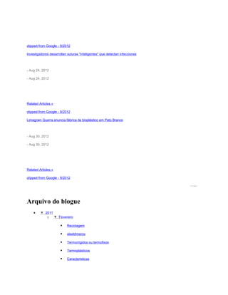 México.- Martha Aguilar Martínez, académica de la Facultad de Química de la UNAM, recibió un reconocimiento por
parte de la Sociedad Mexicana de Electroquímica, por el desarrollo en esta materia y su análisis de polímeros, con
los cuales podría ser ...

clipped from Google - 9/2012

Investigadores desarrollan suturas "inteligentes" que detectan infecciones

IntelDig - Inteligencia Digital

- Aug 24, 2012

- Aug 24, 2012

Un equipo de investigadores de la Universidad de Illinois desarrolló con éxito una sutura electrónica que contiene
sensores de silicio ultrafinos integrados en polímeros o tiras de seda, que se pueden coser a través de la piel y
anudar al igual que los ...

Related Articles »

clipped from Google - 9/2012

Limagrain Guerra anuncia fábrica de bioplástico em Pato Branco

ExpressoMT

- Aug 30, 2012

- Aug 30, 2012

Segundo Ricardo Guerra, diretor executivo da Limagrain Guerra do Brasil e da Limagrain Guerra Ingrédients,
aBiolice, mesmo nome da fábrica que a Limagrain possui na França, vai produzir polímeros derivados de milho para
a produção de plásticos 100% ...

Related Articles »

clipped from Google - 9/2012

                                                                                                  powered by




Arquivo do blogue
     •    ▼ 2011 (9)
             o ▼ Fevereiro (9)

                             Reciclagem

                             elastômeros

                             Termorrigidos ou termofixos

                             Termoplásticos

                             Caracteristicas
 