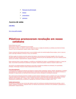     Reacçoes de polimerização

                           História

                           nomenclatura

                           polimeros


Acerca de mim
João Silva

         Odivelas, Lisboa, Portugal

Ver o meu perfil completo




Plásticos promoveram revolução em nosso
   cotidiano
Carlos Roberto de Lana*
Especial para a Página 3 Pedagogia & Comunicação
Até meados do século 19, todos os materiais disponíveis para a criação de utensílios ou artefatos provinham de fontes
naturais. Eram principalmente madeira, pedra, argila e metais.


O que a natureza não fornecia pronto para o uso era obtido a partir de transformações físicas simples, como no caso do
vidro e das ligas metálicas (o bronze e o aço, por exemplo).


As fibras usadas nos tecidos provinham apenas das plantas e dos animais que forneciam algodão, linho, lã ou seda.
Também não havia substituto para o couro e os ossos dos animais de corte nas aplicações em que eram matérias primas
típicas (por exemplo, respectivamente, calçados e botões).


Estes materiais tinham muitas vantagens, a resistência e ductilidade dos metais, a versatilidade da madeira, a maciez da
seda, mas também apresentavam problemas incorrigíveis: metais são pesados, madeira é indúctil e seda é cara.


Isto não foi um grande problema nas épocas em que toda a produção de artefatos era artesanal, em quantidades
limitadas. A Revolução industrial mudou drasticamente este cenário.


A era dos polímeros
A natureza não nos supria de materiais que fossem ao mesmo tempo resistentes, dúcteis, baratos, abundantes e versáteis
que pudessem ser utilizados de modo generalizado em diferentes transformações industriais. Se a indústria introduziu a
produção em larga escala, as matérias primas continuaram sendo cultivadas ou extraídas da natureza.


Só no século 20 as pesquisas pioneiras iniciadas no século anterior passaram a suprir a indústria com uma variedade de
materiais sintéticos que receberam o nome de polímeros e ficaram universalmente conhecidos como plásticos. O nome
polímero vem do grego, poli = muitas, mero = partes. Polímero, portanto, é a união de muitas partes. A parte
fundamental constitutiva de um polímero é chamada de monômero, também do grego, mono = um.


Cadeia petroquímica
Os polímeros ou plásticos mais comuns são obtidos a partir de monômeros extraídos diretamente do petróleo, como o
etileno, propileno e butadieno, originando assim os materiais tecnicamente conhecidos como polietileno, polipropileno e
polibutadieno respectivamente.
 
