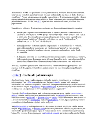 As normas da IUPAC são geralmente usadas para nomear os polímeros de estrutura complexa,
uma vez que permitem identificá-los sem produzir ambiguidades nas bases de dados de artigos
científicos.[2] Porém, não costumam ser usadas para polímeros de estrutura mais simples e de uso
comum, principalmente porque esses polímeros foram inventados antes que se publicassem as
primeiras normas da IUPAC, em 1952, e por isso seus nomes tradicionais já haviam sido
popularizados.

Na prática, os polímeros de uso comum costumam ser denominados das seguintes maneiras:

   •   Prefixo poli- seguido do monômero de onde se obtém o polímero. Esta convenção é
       distinta da convenção da IUPAC porque o monômero nem sempre coincide com a UER,
       e utiliza uma denominação sem uso de parêntese e, em muitos casos, seguindo uma
       nomenclatura "tradicional". Exemplo: polietileno em vez de "poli (metileno)";
       poliestireno em vez de "poli(1-feniletileno)".

   •   Para copolímeros, costumam-se listar simplesmente os monômeros que os formam,
       precedidos da palavra "goma", se é um elastômero, ou "resina", se é um plástico.
       Exemplos: acrilonitrilo butadieno estireno; goma estireno-butadieno; resina fenol-
       formaldeído.

   •   É frequente também o uso indevido de marcas comerciais como sinônimos de polímeros,
       independentemente da empresa que o fabrique. Exemplos: Nylon para poliamida, Teflon
       para politetrafluoeretileno, Neopreno para policloropreno, Isopor para poliestireno.

A IUPAC reconhece que os nomes tradicionais estão firmemente fixados por seu uso e não
pretende aboli-los, apenas reduzindo-os gradativamente em suas utilizações nas publicações
científicas.

[editar] Reações de polimerização
A polimerização é uma reação em que as moléculas menores (monómeros) se combinam
quimicamente (por valências principais) para formar moléculas longas, mais ou menos
ramificadas com a mesma composição centesimal. Estes podem formar-se por reação em cadeia
ou por meio de reações de poliadição ou policondensação. A polimerização pode ser reversível
ou não e pode ser espontânea ou provocada (por calor ou reagentes).[3]

Exemplo: O etileno é um gás que pode polimerizar-se por reação em cadeia, a temperatura e
pressão elevadas e em presença de pequenas quantidades de oxigênio gasoso resultando uma
substância sólida, o polietileno. A polimerização do etileno e outros monómeros pode efetuar-se
à pressão normal e baixa temperatura mediante catalisadores. Assim, é possível obter polímeros
com cadeias moleculares de estrutura muito uniforme.

Na indústria química, muitos polímeros são produzidos através de reações em cadeia. Nestas
reações de polimerização, os radicais livres necessários para iniciar a reação são produzidos por
um iniciador que é uma molécula capaz de formar radicais livres a temperaturas relativamente
baixas. Um exemplo de um iniciador é o peróxido de benzoíla que se decompõe com facilidade
 