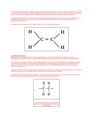 A transformação do petróleo em plásticos segue a chamada cadeia petroquímica, na qual a refinaria transforma o petróleo
bruto em nafta, que é enviada para uma central petroquímica que transforma a nafta em matérias primas diversas, dentre
as quais os monômeros citados. No fim, indústrias de polimerização transformam os monômeros em polímeros.


As reações químicas envolvidas nesta transformação são relativamente simples. Tomemos por exemplo o polietileno, um
dos plásticos mais comuns no nosso dia a dia, usado na fabricação das sacolinhas de supermercados, utensílios
domésticos, brinquedos etc.


O monômero do polietileno é, como citado, o etileno, C2H4, cuja fórmula estrutural é:




Ligações entre átomos
Como sabemos, as cadeias orgânicas, como as que formam o petróleo, são constituídas de átomos de carbono
encadeados, na qual cada átomo de carbono precisa estabelecer quatro ligações com outros átomos para se estabilizar.


No caso do etileno, podemos observar uma ligação insaturada, ou seja, cada carbono estabeleceu uma ligação covalente
ou molecular com dois átomos de hidrogênio e completaram as quatro ligações que requerem estabelecendo entre si
(átomos de carbono) uma dupla ligação (representada pelo sinal =). Esta dupla ligação facilita muito a obtenção do
polímero, como veremos.


O processo de polimerização, transformação do monômero em polímero (no caso do exemplo do monômero de etileno em
polietileno) se inicia com a aplicação de calor e pressão sobre as moléculas do monômero.


Como resultado deste fornecimento de energia, a dupla ligação da molécula de etileno se abre, e os carbonos da cadeia
ficam com dois terminais disponíveis para novas ligações, conforme a figura abaixo:




                                         Molécula de etileno com a dupla ligação
                                       aberta, com dois terminais disponíveis para
                                                     novas ligações.
 
