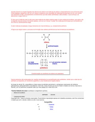 Quando abrimos as duplas ligações dos átomos de carbono da molécula de etileno e disponibilizamos seus terminais para
novas ligações, passamos a ter em um mesmo recipiente uma imensidão de moléculas prontas para se unir com outras
que estiverem à mão, principalmente se lembrarmos que elas estão submetidas a alta pressão, o que as força a se
aproximar e reagir entre si.


É claro que a molécula mais à mão para cada molécula de etileno aberta reagir é outra molécula de etileno, que assim vão
se ligando umas às outras, formando cadeias, como se um imenso "cordão" de moléculas terminasse por se transformar
em uma só, extremamente longa.


A este molécula encadeada e longa chamamos de macromolécula, ou, simplesmente polímero.


A figura que segue ilustra o processo de formação das cadeias poliméricas da macromolécula de polietileno.




                                 Transformação do monômero de etileno em polietileno




Outros polímeros são sintetizados por reações semelhantes às exemplificadas pelo polietileno, sendo que a cada tipo de
polímero corresponde um monômero específico e uma mecânica de reação própria.


Ao longo do século 20, a abundância e baixo preço do petróleo permitiram o vertiginoso crescimento da indústria
petroquímica, particularmente a de plásticos. Com isto, nosso mundo que era de metal e madeira se tornou mais leve e
flexível, com os polímeros ocupando cada vez mais espaço em nosso dia a dia.


*Carlos Roberto de Lana é professor e engenheiro químico.
    ÍNDICE DE QUÍMICA
                                                    IMPRIMIR      ENVIAR
    COMUNICAR ERRO
Copyright UOL. Todos os direitos reservados. É permitida a reprodução apenas em trabalhos escolares, sem fins comerciais
e desde que com o devido crédito ao UOL e aos autores.
                                                       Compartilhe:
                                            •                  Facebook
                                                •               Twitter
                                                •               Orkut
 
