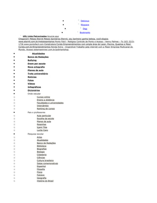 •                Delicious
                                                 •                Myspace
                                                     •              Digg
                                                •                Bookmarks
        UOL Links Patrocinados Anuncie aqui
    Chegaram! Metais Eternit Metais Sanitários Eternit, seu banheiro ganha beleza, você elogios
    www.eternit.com.br/metaissanitarios Ponto Fácil - Relógios Controle de Ponto e Acesso - Henry Palmas - To (63) 3215-
    1736 www.pontofacil.com Construtora Cyrela Empreendimentos com ampla área de Lazer, Piscina, Quadras e Mais!
    Cyrela.com.br/Empreendimentos Renda Extra - Imperdível Trabalhe pela internet com a Maior Empresa Multicanal do
    Mundo. Acesse sistemawinner.com.br/polimartshop

•                Atualidades
•            Banco de Redações
•            Bullying
•            Enem por escola
•            Nova ortografia
•            Planos de aula
•            Trote universitário
•            Notícias
•            Fotos
•            Vídeos
•            Infográficos
•            Dicionários
•            Onde estudar
o                       Cursos online
o                       Ensino a distância
o                       Faculdades e universidades
o                       Intercâmbio
o                       Ranking de cursos
•            Pais e professores
o                       Aula particular
o                       Escolha da escola
o                       Planos de aula
o                       Resenhas
o                       Içami Tiba
o                       Lucila Cano
•            Pesquisa escolar
o                       Artes
o                       Atualidades
o                       Banco de Redações
o                       Biblioteca
o                       Biografias
o                       Biologia
o                       Cidadania
o                       Ciências
o                       Cultura brasileira
o                       Datas comemorativas
o                       Espanhol
o                       Filosofia
o                       Física
o                       Folclore
o                       Geografia
o                       História do Brasil
 